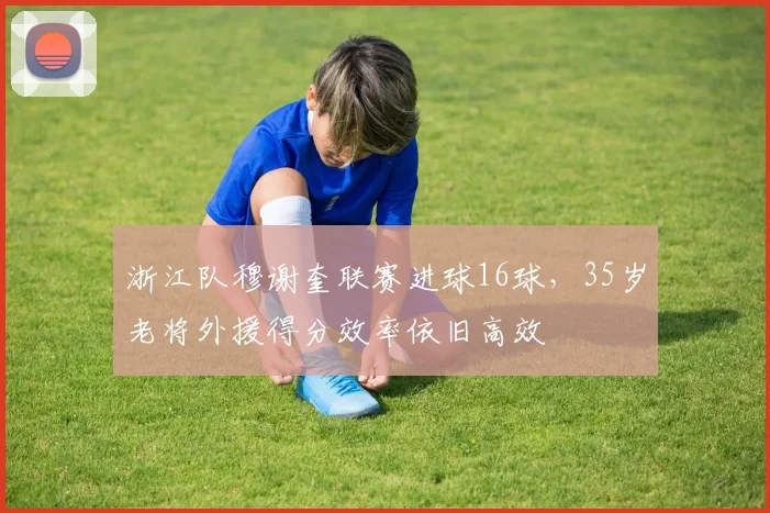 浙江队穆谢奎联赛进球16球,35岁老将外援得分效率依旧高效