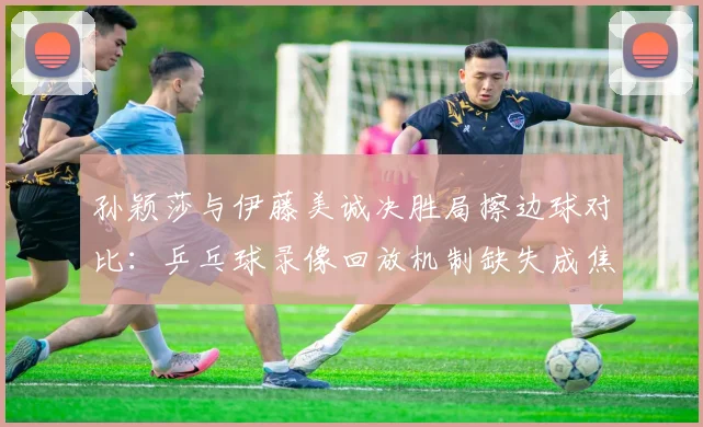 孙颖莎与伊藤美诚决胜局擦边球对比:乒乓球录像回放机制缺失成焦点