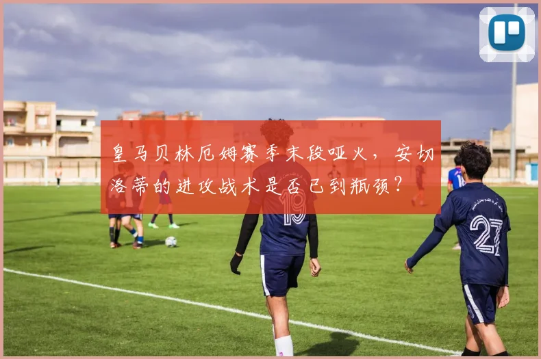 皇马贝林厄姆赛季末段哑火,安切洛蒂的进攻战术是否已到瓶颈?