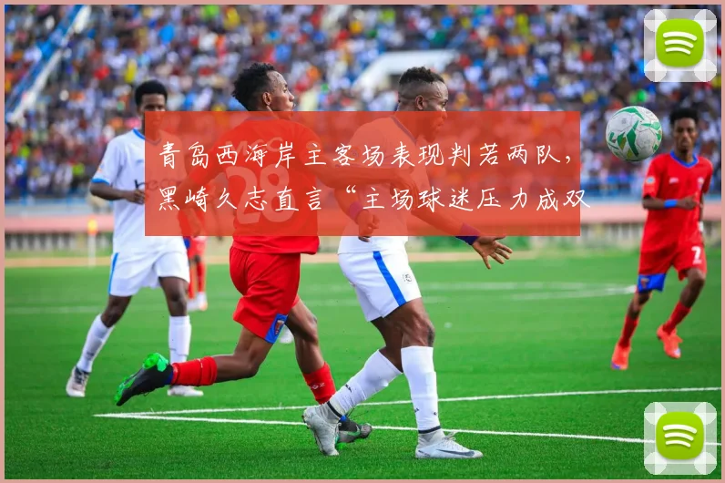 青岛西海岸主客场表现判若两队,黑崎久志直言“主场球迷压力成双刃剑”