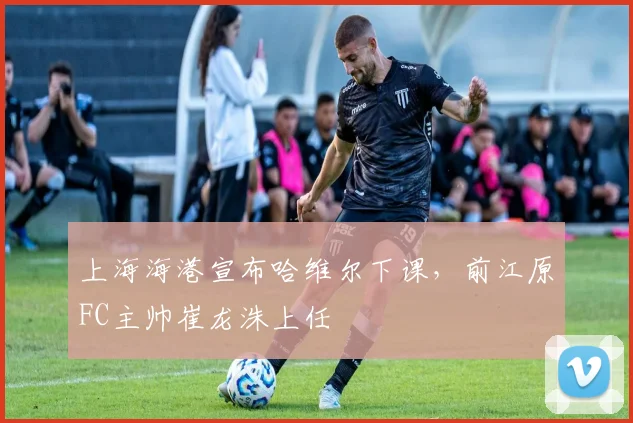 上海海港宣布哈维尔下课,前江原FC主帅崔龙洙上任