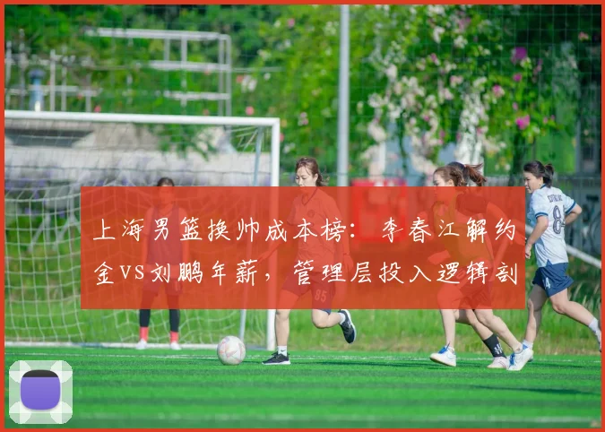 上海男篮换帅成本榜：李春江解约金vs刘鹏年薪，管理层投入逻辑剖析