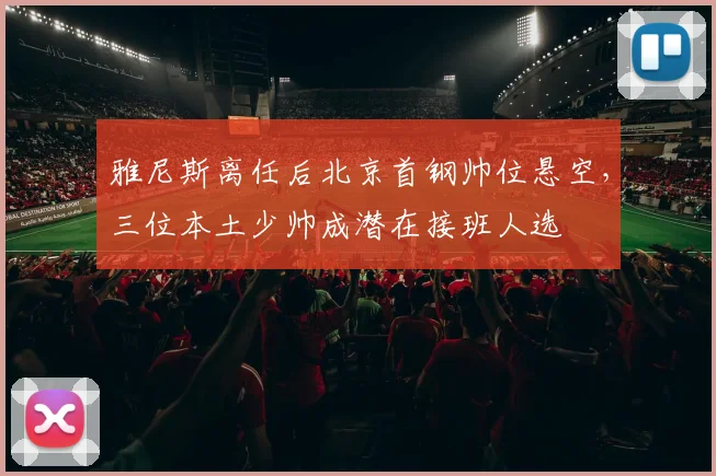 雅尼斯离任后北京首钢帅位悬空，三位本土少帅成潜在接班人选